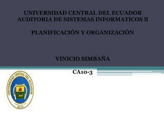 UNIVERSIDAD CENTRAL DEL ECUADOR
AUDITORIA DE SISTEMAS INFORMATICOS ll

   PLANIFICACIÓN Y ORGANIZACIÓN



          VINICIO SIMBAÑA

               CA10-3
 