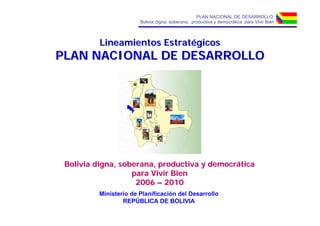 PLAN NACIONAL DE DESARROLLO:
                       Bolivia digna, soberana, productiva y democrática para Vivir Bien



          Lineamientos Estratégicos
PLAN NACIONAL DE DESARROLLO




 Bolivia digna, soberana, productiva y democrática
                   para Vivir Bien
                    2006 – 2010
         Ministerio de Planificación del Desarrollo
                 REPÚBLICA DE BOLIVIA
 