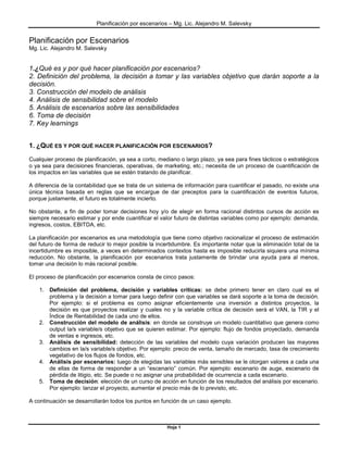 Planificación por escenarios – Mg. Lic. Alejandro M. Salevsky


Planificación por Escenarios
Mg. Lic. Alejandro M. Salevsky


1.¿Qué es y por qué hacer planificación por escenarios?
2. Definición del problema, la decisión a tomar y las variables objetivo que darán soporte a la
decisión.
3. Construcción del modelo de análisis
4. Análisis de sensibilidad sobre el modelo
5. Análisis de escenarios sobre las sensibilidades
6. Toma de decisión
7. Key learnings


1. ¿QUÉ ES Y POR QUÉ HACER PLANIFICACIÓN POR ESCENARIOS?
Cualquier proceso de planificación, ya sea a corto, mediano o largo plazo, ya sea para fines tácticos o estratégicos
o ya sea para decisiones financieras, operativas, de marketing, etc.; necesita de un proceso de cuantificación de
los impactos en las variables que se estén tratando de planificar.

A diferencia de la contabilidad que se trata de un sistema de información para cuantificar el pasado, no existe una
única técnica basada en reglas que se encargue de dar preceptos para la cuantificación de eventos futuros,
porque justamente, el futuro es totalmente incierto.

No obstante, a fin de poder tomar decisiones hoy y/o de elegir en forma racional distintos cursos de acción es
siempre necesario estimar y por ende cuantificar el valor futuro de distintas variables como por ejemplo: demanda,
ingresos, costos, EBITDA, etc.

La planificación por escenarios es una metodología que tiene como objetivo racionalizar el proceso de estimación
del futuro de forma de reducir lo mejor posible la incertidumbre. Es importante notar que la eliminación total de la
incertidumbre es imposible, a veces en determinados contextos hasta es imposible reducirla siquiera una mínima
reducción. No obstante, la planificación por escenarios trata justamente de brindar una ayuda para al menos,
tomar una decisión lo más racional posible.

El proceso de planificación por escenarios consta de cinco pasos:

    1. Definición del problema, decisión y variables críticas: se debe primero tener en claro cual es el
       problema y la decisión a tomar para luego definir con que variables se dará soporte a la toma de decisión.
       Por ejemplo: si el problema es como asignar eficientemente una inversión a distintos proyectos, la
       decisión es que proyectos realizar y cuales no y la variable crítica de decisión será el VAN, la TIR y el
       Índice de Rentabilidad de cada uno de ellos.
    2. Construcción del modelo de análisis: en donde se construye un modelo cuantitativo que genera como
       output la/s variable/s objetivo que se quieren estimar. Por ejemplo: flujo de fondos proyectado, demanda
       de ventas e ingresos, etc.
    3. Análisis de sensibilidad: detección de las variables del modelo cuya variación producen las mayores
       cambios en la/s variable/s objetivo. Por ejemplo: precio de venta, tamaño de mercado, tasa de crecimiento
       vegetativo de los flujos de fondos, etc.
    4. Análisis por escenarios: luego de elegidas las variables más sensibles se le otorgan valores a cada una
       de ellas de forma de responder a un “escenario” común. Por ejemplo: escenario de auge, escenario de
       pérdida de litigio, etc. Se puede o no asignar una probabilidad de ocurrencia a cada escenario.
    5. Toma de decisión: elección de un curso de acción en función de los resultados del análisis por escenario.
       Por ejemplo: lanzar el proyecto, aumentar el precio más de lo previsto, etc.

A continuación se desarrollarán todos los puntos en función de un caso ejemplo.



                                                       Hoja 1
 