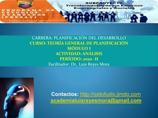 CARRERA: PLANIFICACIÓN DEL DESARROLLO
CURSO: TEORÍA GENERAL DE PLANIFICACIÓN
MÓDULO I
ACTIVIDAD: ANÁLISIS
PERÍODO: 2020 -II
Facilitador: Dr.. Luis Reyes Mora
Contactos: http://oxilofudix.jimdo.com
academialuisreyesmora@gmail.com
 
