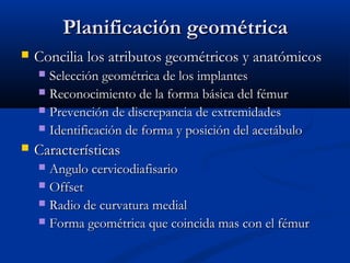 PPllaanniiffiiccaacciióónn ggeeoommééttrriiccaa 
 CCoonncciilliiaa llooss aattrriibbuuttooss ggeeoommééttrriiccooss yy aannaattóómmiiccooss 
 SSeelleecccciióónn ggeeoommééttrriiccaa ddee llooss iimmppllaanntteess 
 RReeccoonnoocciimmiieennttoo ddee llaa ffoorrmmaa bbáássiiccaa ddeell fféémmuurr 
 PPrreevveenncciióónn ddee ddiissccrreeppaanncciiaa ddee eexxttrreemmiiddaaddeess 
 IIddeennttiiffiiccaacciióónn ddee ffoorrmmaa yy ppoossiicciióónn ddeell aacceettáábbuulloo 
 CCaarraacctteerrííssttiiccaass 
 AAnngguulloo cceerrvviiccooddiiaaffiissaarriioo 
 OOffffsseett 
 RRaaddiioo ddee ccuurrvvaattuurraa mmeeddiiaall 
 FFoorrmmaa ggeeoommééttrriiccaa qquuee ccooiinncciiddaa mmaass ccoonn eell fféémmuurr 
 