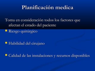 PPllaanniiffiiccaacciióónn mmeeddiiccaa 
TToommaa eenn ccoonnssiiddeerraacciióónn ttooddooss llooss ffaaccttoorreess qquuee 
aaffeeccttaann eell eessttaaddoo ddeell ppaacciieennttee 
 RRiieessggoo qquuiirrúúrrggiiccoo 
 HHaabbiilliiddaadd ddeell cciirruujjaannoo 
 CCaalliiddaadd ddee llaass iinnssttaallaacciioonneess yy rreeccuurrssooss ddiissppoonniibblleess 
 