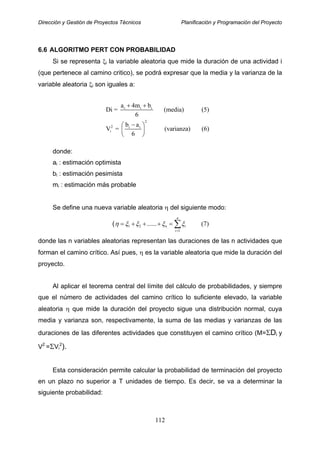 Dirección y Gestión de Proyectos Técnicos Planificación y Programación del Proyecto
6.6 ALGORITMO PERT CON PROBABILIDAD
Si se representa ξi la variable aleatoria que mide la duración de una actividad i
(que pertenece al camino critico), se podrá expresar que la media y la varianza de la
variable aleatoria ξi son iguales a:
donde:
ai : estimación optimista
bi : estimación pesimista
mi : estimación más probable
Se define una nueva variable aleatoria η del siguiente modo:
( 1 2
1
...... (7)
n
n i
i
η ξ ξ ξ ξ
=
= + + + = ∑
i i i
2
2 i i
i
a 4m b
Di = (media) (5)
6
b a
V = (varianza) (6)
6
+ +
−⎛ ⎞
⎜ ⎟
⎝ ⎠
donde las n variables aleatorias representan las duraciones de las n actividades que
forman el camino crítico. Así pues, η es la variable aleatoria que mide la duración del
proyecto.
Al aplicar el teorema central del límite del cálculo de probabilidades, y siempre
que el número de actividades del camino crítico lo suficiente elevado, la variable
aleatoria η que mide la duración del proyecto sigue una distribución normal, cuya
media y varianza son, respectivamente, la suma de las medias y varianzas de las
duraciones de las diferentes actividades que constituyen el camino crítico (M=ΣDi y
V2
=ΣVi
2
).
Esta consideración permite calcular la probabilidad de terminación del proyecto
en un plazo no superior a T unidades de tiempo. Es decir, se va a determinar la
siguiente probabilidad:
112
 