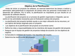 Planificación de proyecto de software
Objetivo de la Planificación
Antes de iniciar un proyecto de software, es esencial determinar las tareas a realizar y
administrar adecuadamente la asignación de tareas entre las personas involucradas en el
desarrollo del software. Por lo tanto, la planificación es importante ya que resulta en un
desarrollo de software efectivo.
La planificación del proyecto es un proceso de gestión organizado e integrado, que se
centra en las actividades necesarias para la finalización exitosa del proyecto.
 La planificación del proyecto también ayuda a una mejor utilización de los recursos y al
uso óptimo del tiempo asignado para un proyecto.
 Los objetivos de la planificación del proyecto se enumeran como:
 Define los roles y responsabilidades de los miembros del equipo de gestión del proyecto.
 Asegura que el equipo de gestión de proyectos trabaja de acuerdo con los objetivos de
negocio.
 Comprueba la viabilidad del horario y los requisitos del usuario.
 Determina las restricciones del proyecto.
 
