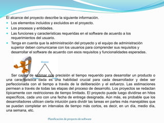 Planificación de proyecto de software
El alcance del proyecto describe la siguiente información.
 Los elementos incluidos y excluidos en el proyecto.
 Los procesos y entidades.
 Las funciones y características requeridas en el software de acuerdo a los
requerimientos del usuario.
 Tenga en cuenta que la administración del proyecto y el equipo de administración
superior deben comunicarse con los usuarios para comprender sus requisitos y
desarrollar el software de acuerdo con esos requisitos y funcionalidades esperadas.
Ser capaz de estimar con precisión el tiempo requerido para desarrollar un producto o
una característica dada es una habilidad crucial para cada desarrollador y debe ser
perfeccionada con el tiempo a través de la deliberación y el esfuerzo. Las estimaciones
permean a través de todas las etapas del proceso de desarrollo. Los proyectos se redactan
típicamente con restricciones de tiempo limitado. El proyecto puede luego dividirse en hitos
específicos, cada uno con una fecha de entrega designada. Aún más, es probable que los
desarrolladores utilicen cierta intuición para dividir las tareas en partes más manejables que
se puedan completar en intervalos de tiempo más cortos, es decir, en un día, medio día,
una semana, etc.
 