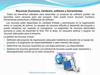 Planificación de proyecto de software
Recursos (humanos, hardware, software y herramientas
Todos los elementos utilizados para desarrollar un producto de software pueden ser
asumidos como recursos para ese proyecto. Esto puede incluir recursos humanos,
herramientas productivas y bibliotecas de software.
Los recursos están disponibles en cantidad limitada y permanecen en la organización
como un conjunto de activos. La escasez de recursos dificulta el desarrollo del proyecto y
puede retrasarse con respecto al cronograma. La asignación de recursos adicionales
aumenta el costo de desarrollo al final. Por lo tanto, es necesario estimar y asignar los
recursos adecuados para el proyecto.
La gestión de recursos incluye:
 Definición del proyecto de organización adecuado mediante la creación de un equipo de
proyecto y la asignación de responsabilidades a cada miembro del equipo
 Determinar los recursos requeridos en una etapa particular y su disponibilidad.
 Gestione los recursos generando una solicitud de recursos cuando sean necesarios y
desasignándolos cuando ya no sean necesarios.
 