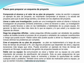 Planificación de proyecto de software
Pasos para preparar un esquema de proyecto
Comprenda el alcance y el valor de su plan de proyecto : antes de escribir o preparar
un ejemplo de plan de proyecto, es importante comprender el alcance y la escala del
proyecto para que el plan tenga sentido y se alinee con los objetivos del proyecto.
Llevar a cabo una investigación: puede ser una investigación sobre el cliente o incluso la
investigación de proyectos similares anteriores y cómo se llevaron a cabo. La investigación
también puede llevarse a cabo en las habilidades y habilidades de su propio equipo. En
general, le dará una idea más clara de lo que se espera y lo que usted y su equipo son
capaces de ofrecer.
Haga las preguntas difíciles : estas preguntas difíciles pueden ser alrededor de posibles
cuellos de botella durante el proceso de su proyecto o alrededor de cualquier incertidumbre
o riesgo que pueda ocurrir. Hablar sobre esto puede ayudar a aliviar su impacto negativo o
incluso eliminar los problemas por completo.
Cree el esquema de su plan de proyecto: su plan se implementará a lo largo de una
línea de tiempo de principio a fin, con algunos proyectos que dependen de otros y algunas
duraciones más largas que otros. Puede encontrar un ejemplo de línea de tiempo del
proyecto en Sinnaps, la aplicación de gestión de proyectos basada en la nube.
Hable con su equipo: la comunicación es clave y hablar con su equipo es una parte
importante del proceso de planificación del proyecto. Esto es para asegurarnos de que
entiendan el plan del proyecto hasta el momento y brinden la oportunidad de ventilar
cualquier duda o problema. También sirve como un factor de motivación para su equipo, ya
que se sienten incluidos y valorados en el proceso.
 