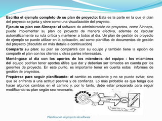 Planificación de proyecto de software
Escriba el ejemplo completo de su plan de proyecto: Esta es la parte en la que el plan
del proyecto se junta y sirve como una visualización del proyecto.
Ejecute su plan con Sinnaps: el software de administración de proyectos, como Sinnaps,
puede implementar su plan de proyecto de manera efectiva, además de calcular
automáticamente su ruta crítica y mantener a todos al día. Un plan de gestión de proyecto
de ejemplo se puede utilizar en la aplicación, así como plantillas de documentos de gestión
del proyecto (discutido en más detalle a continuación)
Comparta su plan: su plan se compartirá con su equipo y también tiene la opción de
compartir el plan con los clientes u otras partes interesadas.
Manténgase al día con los aportes de los miembros del equipo : los miembros
del equipo podrían tener aportes útiles que dar y deberían ser tomados en cuenta por los
gerentes de proyecto. En este punto, es importante tener en cuenta estos informes de
gestión de proyectos.
Prepárese para seguir planificando: el cambio es constante y no se puede evitar, sino
que se enfrenta a una actitud positiva y de confianza. Lo más probable es que tenga que
hacer algunos cambios en el camino y, por lo tanto, debe estar preparado para seguir
modificando su plan según sea necesario.
 