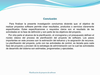 Conclusión
Para finalizar la presente investigación concluimos diciendo que: el objetivo de
realizar proyectos software permite crear resultados, productos o servicios claramente
especificados. Estas especificaciones o requisitos claros son el resultado de las
actividades en la fase de definición y son parte de los objetivos del proyecto.
Por otra parte el alcance de la planificación, el cronograma y el presupuesto definen el
núcleo clásico del proceso de planificación del proyecto de software. Los pasos
importantes en este proceso son la estimación del esfuerzo y la asignación de recursos.
La planificación del proyecto, junto con las actividades de control, es iterada para cada
fase del proyecto y proveen de la estrategia de administración con la cual las actividades
de desarrollo del sistema son estimadas, programadas y ejecutadas.
Planificación de proyecto de software
 