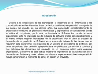 Introducción
Debido a la introducción de las tecnologías y desarrollo de la Informática y las
comunicaciones en las diferentes áreas de la vida cotidiana y empresarial, la mayoría de
los países del mundo, en los últimos años, ha aumentado considerablemente la
producción o consumo de productos informáticos y dependencia de aplicaciones donde
se utilice el computador, por lo cual, la demanda de Software ha crecido de forma
exponencial. Esto ha implicado que la industria de software crezca considerablemente y
al mismo tiempo mejoren indicadores en la producción. Por lo tanto el proceso de
desarrollo de un producto de Software es el marco de trabajo de las tareas que se
requieren para transformar los requisitos de un usuario en un sistema de Software, por
tanto, un proceso bien definido, apropiado para los productos que se van a construir y
que satisfaga las demandas del mercado, es un elemento crítico para cualquier
organización. El objetivo de este trabajo mostrar la importancia de la planificación en el
desarrollo de Software y hacer referencia a diversos aspectos esenciales que permitirán
mayor comprensión al momento de poner en acción un proyecto.
Planificación de proyecto de software
 