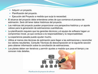 Planificación de proyecto de software
 Adquirir un proyecto.
 Planificación del proyecto.
 Ejecución del Proyecto a medida que surja la necesidad.
 El alcance del proyecto debe entenderse antes de que comience el proceso de
estimación. Será útil tener datos históricos del proyecto.
 Las métricas del proyecto pueden proporcionar una perspectiva histórica y un aporte
valioso para la generación de estimaciones cuantitativas.
 La planificación requiere que los gerentes técnicos y el equipo de software hagan un
compromiso inicial, ya que conduce a la responsabilidad y la responsabilidad.
 La experiencia pasada puede ayudar mucho.
 Utilice al menos dos técnicas de estimación para llegar a las estimaciones y reconciliar
los valores resultantes. Consulte Técnicas de descomposición en la siguiente sección
para obtener información sobre la conciliación de estimaciones.
 Los planes deben ser iterativos y permitir ajustes a medida que pasa el tiempo y se
conocen más detalles.
 