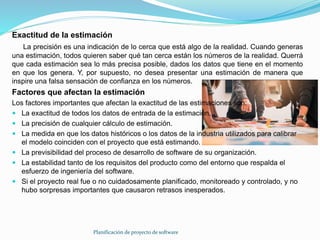 Planificación de proyecto de software
Exactitud de la estimación
La precisión es una indicación de lo cerca que está algo de la realidad. Cuando generas
una estimación, todos quieren saber qué tan cerca están los números de la realidad. Querrá
que cada estimación sea lo más precisa posible, dados los datos que tiene en el momento
en que los genera. Y, por supuesto, no desea presentar una estimación de manera que
inspire una falsa sensación de confianza en los números.
Factores que afectan la estimación
Los factores importantes que afectan la exactitud de las estimaciones son:
 La exactitud de todos los datos de entrada de la estimación.
 La precisión de cualquier cálculo de estimación.
 La medida en que los datos históricos o los datos de la industria utilizados para calibrar
el modelo coinciden con el proyecto que está estimando.
 La previsibilidad del proceso de desarrollo de software de su organización.
 La estabilidad tanto de los requisitos del producto como del entorno que respalda el
esfuerzo de ingeniería del software.
 Si el proyecto real fue o no cuidadosamente planificado, monitoreado y controlado, y no
hubo sorpresas importantes que causaron retrasos inesperados.
 