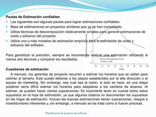 Planificación de proyecto de software
Pautas de Estimación confiables
 Las siguientes son algunas pautas para lograr estimaciones confiables:
 Base de estimaciones en proyectos similares que ya se han completado.
 Utilice técnicas de descomposición relativamente simples para generar estimaciones de
costo y esfuerzo del proyecto.
 Utilice uno o más modelos de estimación empírica para la estimación de costo y
esfuerzo del software.
Para garantizar la precisión, siempre se recomienda realizar una estimación utilizando al
menos dos técnicas y comparar los resultados.
Cuestiones de estimación
A menudo, los gerentes de proyecto recurren a estimar los horarios que se saltan para
estimar el tamaño. Esto puede deberse a los plazos establecidos por la alta dirección o el
equipo de marketing. Sin embargo, sea cual sea la razón, si esto se hace, en una etapa
posterior sería difícil estimar los horarios para adaptarse a los cambios de alcance. Al
estimar, se pueden hacer ciertas suposiciones. Es importante tener en cuenta todos estos
supuestos en la hoja de estimación, ya que algunos todavía no documentan los supuestos
en las hojas de estimación. Incluso las buenas estimaciones tienen suposiciones, riesgos e
incertidumbres inherentes y, sin embargo, a menudo se las trata como si fueran precisas.
 