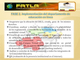  Asegurarse que la ubicación del D.E.L. creado, goza de los mismos
 derechos.
 Coordinar, analizar y discutir las modificaciones y la adaptabilidad
 de los reglamentos existentes en la institución de la inclusión de la
 modalidad virtual.
 Creación de una Comunidad de Aprendizaje (CA)para fijar el alcance
 de un Centro de Interacción Virtual (CIV) para enlazar a todos los
 miembros de la comunidad.
 Creación del Campus Virtual (CV) que conste de: un portal
 educativo, un LMS, un sistema de comunicación interno y un sistema
 de desarrollo profesional (TTT: teacher teaching teachers).
 Auditar y controlar de forma permanente a todos los integrantes de
  la Comunidad Educativa.
 QA (evaluación de la presencia institucional en el internet).
 