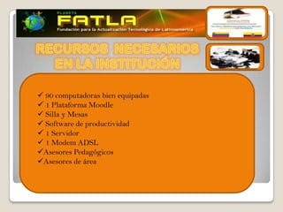  90 computadoras bien equipadas
 1 Plataforma Moodle
 Silla y Mesas
 Software de productividad
 1 Servidor
 1 Modem ADSL
Asesores Pedagógicos
Asesores de área
 