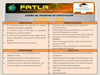 DISEÑO DEL PROGRAMA DE CAPACITACIÓN


                FORTALEZAS                                              OPORTUNIDADES
La Institución posee una conexión de internet           Posicionarse como un Instituto Técnico Superior de
dedicado propio de gran capacidad.                      excelencia educativa.
18 docentes, es decir el 20% poseen un ordenador        Generar mayor interacción entre docentes y alumnos, con la
personal con conexión a internet.                       creación de la plataforma tecnológica.
                                                        Al tener una conexión de internet propio de gran capacidad
63 docentes de la Institución poseen algún tipo de
                                                        Instalación y creación de plataformas virtual gratuitas
destreza informática, representan el 70% del total de
                                                        MOODLE.
docentes.
                                                        Tienen 10 meses para capacitar a todos sus docentes en el
Ubicación del personal en un solo núcleo.               manejo de las TIC.
                                                        Adquisición de equipos informáticos con el financiamiento
                                                        que se obtengan por donaciones.
                DEBILIDADES                                                  AMENAZAS
La institución no cuenta con plataforma para            Desinterés del personal docente en el uso de las TIC en
educación virtual.                                      la educación.
De 90 docentes solo 18 (20%) cuentan con un             Mantener la atención de algunos de los docentes en la
ordenador personal con conexión a Internet.             capacitación al no encontrarse todos en el mismo nivel.
27 docentes no tienen destrezas informáticas, por       Falta de presupuesto por parte de la institución para la
lo tanto no todos se encuentran al mismo nivel.         adquisición de los equipos necesarios.
                                                        Falta de interés por carecer de motivación y tiempo
                                                        disponible.
                                                        Deserción escolar.
 