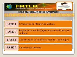 DISEÑO DEL PROGRAMA DE PRE-CAPACITACIÓN




FASE 1 Creación de la Plataforma Virtual.

       Implementación del Departamento de Educación
FASE 2 en línea.

FASE3 Actualización de la Infraestructura Tecnológica.

FASE 4 Capacitación docente.
 