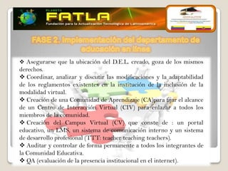  Asegurarse que la ubicación del D.E.L. creado, goza de los mismos
derechos.
 Coordinar, analizar y discutir las modificaciones y la adaptabilidad
de los reglamentos existentes en la institución de la inclusión de la
modalidad virtual.
 Creación de una Comunidad de Aprendizaje (CA)para fijar el alcance
de un Centro de Interacción Virtual (CIV) para enlazar a todos los
miembros de la comunidad.
 Creación del Campus Virtual (CV) que conste de : un portal
educativo, un LMS, un sistema de comunicación interno y un sistema
de desarrollo profesional (TTT: teacher teaching teachers).
 Auditar y controlar de forma permanente a todos los integrantes de
la Comunidad Educativa.
 QA (evaluación de la presencia institucional en el internet).
 