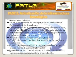  Asignar aulas virtuales.
 Editar la configuración del curso por parte del administrador.
 Construcción de los Eva, alcance.
 Configurar cada EVA: categoría, nombre completo, nombre corto,
  número de ID, informe, formato, fecha de inicio, período de
  matriculación, número de temas, modo de grupo, disponibilidad y
 contraseña de acceso, entre otros.
 Personalización del ambiente: imágenes, lenguaje.
 Creación de contenidos (diseñarlos, implementarlos, medirlos y
  analizarlos)
 Creación de bloques académicos: recursos y documentos (guía de
  usuario, rubrica de evaluación, foros, etc.)
 QA: evaluación de la calidad versus la cantidad del contenido,
  alcance académico, experimental y tutorial, PACIE.
 