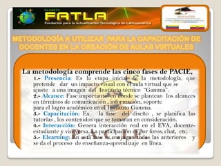 La metodología comprende las cinco fases de PACIE,
   1.- Presencia: Es la etapa inicial de la metodología, que
   pretende dar un impacto visual con el aula virtual que se
   ajuste a una imagen del Instituto técnico “Gamma”.
   2.- Alcance: Fase importante en donde se plantean los alcances
   en términos de comunicación , información, soporte
   para el logro académico en el Instituto Gamma.
   3.- Capacitación: Es       la fase del diseño , se planifica las
   tutorías , los contenidos que se tomaran en consideración.
   4.- Interacción: Genera interacción real en el EVA, docente-
   estudiante y viceversa. La participación es por foros, chat, etc.
   5.- Elearning: En esta fase se conjugan todas las anteriores y
   se da el proceso de enseñanza-aprendizaje en línea.
 