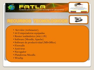 • Servidor (webmaster).
• 30 Computadoras equipadas.
• Router inalámbrico (802.11N)
• Software (Moodle, Apache)
• Software de productividad (MS-Office)
• Firewalls
• Antivirus
• Navegador
• Plataforma Moodle.
• WinZip
 