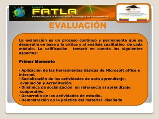 EVALUACIÓN
La evaluación es un proceso continuo y permanente que se
desarrolla en base a la crítica y al análisis cualitativo de cada
módulo. La calificación      tomará en cuenta los siguientes
aspectos:

Primer Momento

• Aplicación de las herramientas básicas de Microsoft office e
internet
• Socialización de las actividades de auto aprendizaje,
 evaluación y Acreditación.
• Dinámica de socialización en referencia al aprendizaje
 cooperativo
• Desarrollo de las actividades de estudio.
• Demostración en la práctica del material diseñado.
 