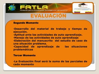 EVALUACIÓN
Segundo Momento

•Desarrollo del material de trabajo y tiempo de
ejecución.
•Aptitud ante las actividades de auto aprendizaje.
•Manejo de las actividades de auto aprendizaje
•Elaboración del manuscrito del estudio de caso de
una situación problema.
•Capacidad de aprendizaje de          las situaciones
problemáticas

Tercer Momento

•La Evaluación final será la suma de las parciales de
cada momento
 