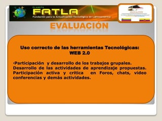 EVALUACIÓN

   Uso correcto de las herramientas Tecnológicas:
                       WEB 2.0

•Participación y desarrollo de los trabajos grupales.
Desarrollo de las actividades de aprendizaje propuestas.
Participación activa y critica     en Foros, chats, video
conferencias y demás actividades.
 