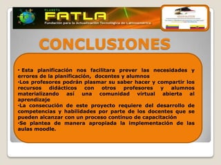 CONCLUSIONES
• Esta planificación nos facilitara prever las necesidades y
errores de la planificación, docentes y alumnos
•Los profesores podrán plasmar su saber hacer y compartir los
recursos    didácticos    con  otros   profesores   y   alumnos
materializando    así   una   comunidad     virtual  abierta al
aprendizaje
•La consecución de este proyecto requiere del desarrollo de
competencias y habilidades por parte de los docentes que se
pueden alcanzar con un proceso continuo de capacitación
•Se plantea de manera apropiada la implementación de las
aulas moodle.
 