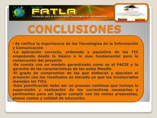CONCLUSIONES
• Se ratifica la importancia de las Tecnologías de la Información
y Comunicación
•La aplicación correcta, ordenada y paulatina de las TIC
empezando desde lo básico a lo mas fundamental para la
consecución del proyecto
•Se cuenta con un modelo garantizado como es el PACIE y la
garantía de las características de las aulas Moodle
•El grado de compromiso de los que elaboran y ejecutan el
proyecto con los resultados es elevado ya que los involucrados
manejan las TICs
•Esta planificación debe ser un proceso continuo que incluya la
supervisión y realización de los correctivos necesarios y
pertinentes para así lograr cumplir con las metas propuestas,
plazos costos y calidad de educación.
 