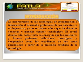 La incorporación de las tecnologías de comunicación e
información al desarrollo profesional de los docentes es
                           
un imperativo, ya no se reduce solo a que los docentes
conozcan y manejen equipos tecnológicos. El actual
desafío está, sobre todo, en conseguir que los profesores
y futuros profesores reflexionen, investiguen y
comprendan cómo los estudiantes de hoy están
aprendiendo a partir de la presencia cotidiana de la
tecnología.
 
