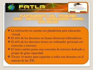  La institución no cuenta con plataforma para educación
  virtual.
 El 30% de los docentes no tienen destrezas informáticas.
 El 20% de los docentes tienen un ordenador personal con
  conexión a internet.
 El único núcleo posee una conexión de internet dedicado y
  propio de gran capacidad.
 Tienen 10 meses para capacitar a todos sus docentes en el
  manejo de las TIC.
 