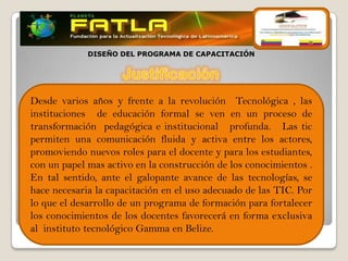 DISEÑO DEL PROGRAMA DE CAPACITACIÓN




Desde varios años y frente a la revolución Tecnológica , las
instituciones de educación formal se ven en un proceso de
transformación pedagógica e institucional profunda. Las tic
permiten una comunicación fluida y activa entre los actores,
promoviendo nuevos roles para el docente y para los estudiantes,
con un papel mas activo en la construcción de los conocimientos .
En tal sentido, ante el galopante avance de las tecnologías, se
hace necesaria la capacitación en el uso adecuado de las TIC. Por
lo que el desarrollo de un programa de formación para fortalecer
los conocimientos de los docentes favorecerá en forma exclusiva
al instituto tecnológico Gamma en Belize.
 