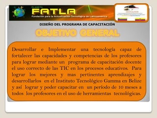 DISEÑO DEL PROGRAMA DE CAPACITACIÓN




Desarrollar e Implementar una tecnología capaz de
fortalecer las capacidades y competencias de los profesores
para lograr mediante un programa de capacitación docente
el uso correcto de las TIC en los procesos educativos. Para
lograr los mejores y mas pertinentes aprendizajes y
desarrollarlos en el Instituto Tecnológico Gamma en Belize
y así lograr y poder capacitar en un período de 10 meses a
todos los profesores en el uso de herramientas tecnológicas.
 