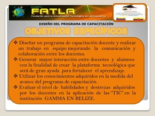DISEÑO DEL PROGRAMA DE CAPACITACIÓN




 Diseñar un programa de capacitación docente y realizar
 un trabajo en equipo mejorando la comunicación y
 colaboración entre los docentes.
 Generar mayor interacción entre docentes y alumnos
  con la finalidad de crear la plataforma tecnológica que
  será de gran ayuda para fortalecer el aprendizaje.
 Utilizar los conocimientos adquiridos en la medida del
  avance del programa de capacitación.
 Evaluar el nivel de habilidades y destrezas adquiridos
  por los docentes en la aplicación de las “TIC“ en la
  institución GAMMA EN BELIZE.
 