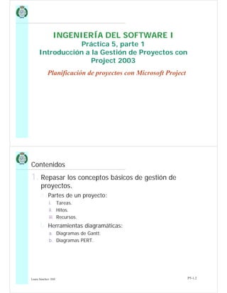 INGENIERÍA DEL SOFTWARE I
Práctica 5, parte 1
Introducción a la Gestión de Proyectos con
Project 2003
Planificación de proyectos con Microsoft Project
Laura Sánchez- ISII P5-1.2
Contenidos
1. Repasar los conceptos básicos de gestión de
proyectos.
a. Partes de un proyecto:
i. Tareas.
ii. Hitos.
iii. Recursos.
b. Herramientas diagramáticas:
a. Diagramas de Gantt.
b. Diagramas PERT.
 