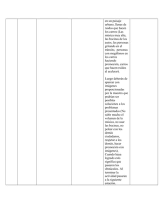 en un paisaje
urbano, llenas de
ruidos que hacen
los carros (Las
música muy alta,
las bocinas de los
autos, las personas
gritando en el
tránsito, personas
con megáfonos en
los carros
haciendo
promoción, carros
que hacen ruidos
al acelerar).
Luego deberán de
aparear con
imágenes
proporcionadas
por la maestra que
podrían ser
posibles
soluciones a los
problemas
presentados (No
subir mucho el
volumen de la
música, no usar
las bocinas, no
pelear con los
demás
ciudadanos,
respetar a los
demás, hacer
promoción con
imágenes).
Cuando haya
logrado esto
significa que
pasaron los
obstáculos. Al
terminar la
actividad pasaran
a la siguiente
estación.
 