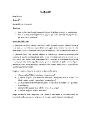 Planificación
Área: Lengua
Grado: 2°
Contenido: La Descripción
Objetivos:
 Que el alumno disfrute el momento literario dejándose llevar por la imaginación.
 Que el alumno describa personajes y/o paisajes reales o inventados, a partir de la
escucha atenta del cuento.
Desarrollo de la clase:
La docente entra al aula, saluda a los alumnos y los llama al centro del aula para sentarse
en el piso. Les comenta que escucharán un cuento, para esto ambienta y oscurece el aula,
les aconseja cerrar los ojos para no distraerse e imaginarse cada momento de la narración.
El cuento se llama “Una aventura rugiente” y está narrado como audio en el programa
Audacity. El cuento será escuchado tantas veces como sea necesario, la primera vez lo
escuchamos para introducirnos en el mundo de la fantasía y la imaginación; luego, como
es una grabación, en la segunda escucha y con la intención de poder inferir algunas
posibles acciones de los personajes, se podrá poner pausa o volver sobre la narración para
rescatar alguna información.
Luego de escuchar el cuento la docente hará preguntas como:
 ¿Cómo era Rex? ¿Cómo habrá sido el tiranosaurio?
 ¿Cómo se imaginan a los marcianos del cuento? ¿Por qué estarían en la selva? ¿De
dónde habrán venido? ¿Cómo habrá sido ese lugar?
 ¿En que andaba Buzz en la selva? ¿Cómo habrá sido el planeador? ¿De qué habrá
estado hecho?
 ¿Cómo tendría que ser para ustedes el Rey de la Jungla?
 ¿Cómo se imaginan la selva del cuento?
Luego de realizar estas preguntas y de conversar entre todos a cerca del cuento los
alumnos tendrán que reunirse en grupos de tres para realizar la siguiente actividad.
 