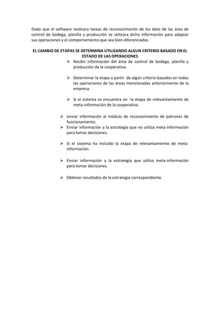 Dado que el software realizara tareas de reconocimiento de los dato de las área de
control de bodega, planilla y producción se utilizara dicha información para adaptar
sus operaciones y el comportamiento que sea bien diferenciadas.
EL CAMBIO DE ETAPAS SE DETERMINA UTILIZANDO ALGUN CRITERIO BASADO EN EL
ESTADO DE LAS OPERACIONES
 Recibir información del área de control de bodega, planilla y
producción de la cooperativa.
 Determinar la etapa a partir de algún criterio basados en todas
las operaciones de las áreas mencionadas anteriormente de la
empresa.
 Si el sistema se encuentra en la etapa de relevantamiento de
meta-información de la cooperativa.
 enviar información al módulo de reconocimiento de patrones de
funcionamiento.
 Enviar información a la estrategia que no utiliza meta-información
para tomar decisiones.
 Si el sistema ha incluido la etapa de relevantamiento de meta-
información.
 Enviar información a la estrategia que utiliza meta-información
para tomar decisiones.
 Obtener resultados de la estrategia correspondiente.
 