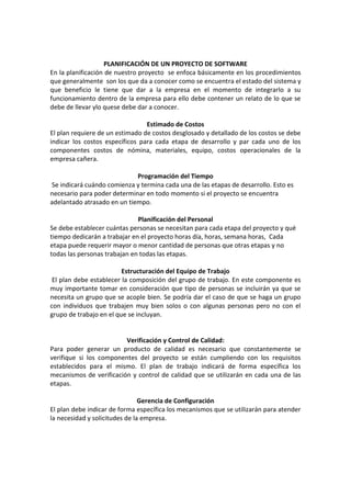 PLANIFICACIÓN DE UN PROYECTO DE SOFTWARE
En la planificación de nuestro proyecto se enfoca básicamente en los procedimientos
que generalmente son los que da a conocer como se encuentra el estado del sistema y
que beneficio le tiene que dar a la empresa en el momento de integrarlo a su
funcionamiento dentro de la empresa para ello debe contener un relato de lo que se
debe de llevar ylo quese debe dar a conocer.
Estimado de Costos
El plan requiere de un estimado de costos desglosado y detallado de los costos se debe
indicar los costos específicos para cada etapa de desarrollo y par cada uno de los
componentes costos de nómina, materiales, equipo, costos operacionales de la
empresa cañera.
Programación del Tiempo
Se indicará cuándo comienza y termina cada una de las etapas de desarrollo. Esto es
necesario para poder determinar en todo momento si el proyecto se encuentra
adelantado atrasado en un tiempo.
Planificación del Personal
Se debe establecer cuántas personas se necesitan para cada etapa del proyecto y qué
tiempo dedicarán a trabajar en el proyecto horas día, horas, semana horas, Cada
etapa puede requerir mayor o menor cantidad de personas que otras etapas y no
todas las personas trabajan en todas las etapas.
Estructuración del Equipo de Trabajo
El plan debe establecer la composición del grupo de trabajo. En este componente es
muy importante tomar en consideración que tipo de personas se incluirán ya que se
necesita un grupo que se acople bien. Se podría dar el caso de que se haga un grupo
con individuos que trabajen muy bien solos o con algunas personas pero no con el
grupo de trabajo en el que se incluyan.
Verificación y Control de Calidad:
Para poder generar un producto de calidad es necesario que constantemente se
verifique si los componentes del proyecto se están cumpliendo con los requisitos
establecidos para el mismo. El plan de trabajo indicará de forma específica los
mecanismos de verificación y control de calidad que se utilizarán en cada una de las
etapas.
Gerencia de Configuración
El plan debe indicar de forma específica los mecanismos que se utilizarán para atender
la necesidad y solicitudes de la empresa.
 