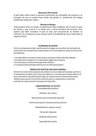 Monitoreo del Proyecto
El plan debe indicar cómo la gerencia monitoreará las actividades del proyecto y se
encargará de que se cumpla hasta donde sea posible la planificación de trabajo
establecido cooperativa cañera.
Manejo de Riesgos
Todo proyecto tiene sus riesgos. La planificación debe establecer qué se hará en casos
de retraso o que ocurrirá si se pierde uno o varios miembros del personal. Otro
aspecto que debe considerar el plan es bajo qué circunstancias se decidirá no
continuar con el proyecto ya que siempre existe la posibilidad de que el desarrollo se
salga de Control
ESTIMADOS DE COSTOS
Entre los componentes dela planificación de trabajo se encuentran los estimados de
costos Entre las características relacionadas con los estimados de costos se encuentran
las siguientes:
• Los estimados se necesitan antes de que comience el desarrollo del software
• Se utiliza para competir en las operaciones agiles de la empresa
• Se utiliza para el control del proyecto de software
• La exactitud del estimado aumenta con las fases del proyecto
MODELO DE COSTO DE UNA SOLA VARIABLE
Estimar los costos de los proyectos de software es muy importante porque permite a
la cooperativa competir contra otras por obtener un contrato para el desarrollo sin un
buen estimado la compañía podría exigir los requerimientos funcionales de dicho
software para que de una función económica para la cooperativa y le permita
controlar los costos durante el proceso de desarrollo.
CARACTERISTICAS DE COSTOS
Complejidad del producto
Atributos del sistema
Restricciones para el tiempo de ejecución
Restricciones para el almacenamiento primario
Volatilidad de la máquina virtual
Tiempo de respuesta
Atributos del personal
Capacidad del analista
 
