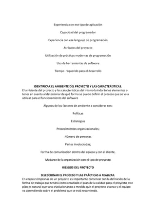Experiencia con ese tipo de aplicación
Capacidad del programador
Experiencia con ese lenguaje de programación
Atributos del proyecto
Utilización de prácticas modernas de programación
Uso de herramientas de software
Tiempo requerido para el desarrollo
IDENTIFICAR EL AMBIENTE DEL PROYECTO Y LAS CARACTERÍSTICAS.
El ambiente del proyecto y las características del mismo brindarán los elementos a
tener en cuenta al determinar de qué forma se puede definir el proceso que se va a
utilizar para el funcionamiento del software
Algunos de los factores de ambiente a considerar son:
Políticas
Estrategias
Procedimientos organizacionales;
Número de personas
Partes involucradas;
Forma de comunicación dentro del equipo y con el cliente,
Madurez de la organización con el tipo de proyecto
RIESGOS DEL PROYECTO
SELECCIONAR EL PROCESO Y LAS PRÁCTICAS A REALIZAR.
En etapas tempranas de un proyecto es importante comenzar con la definición de la
forma de trabajo que tendrá como resultado el plan de la calidad para el proyecto este
plan es natural que vaya evolucionando a medida que el proyecto avanza y el equipo
va aprendiendo sobre el problema que se está resolviendo.
 