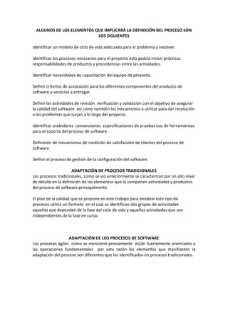 ALGUNOS DE LOS ELEMENTOS QUE IMPLICARÁ LA DEFINICIÓN DEL PROCESO SON
LOS SIGUIENTES
Identificar un modelo de ciclo de vida adecuado para el problema a resolver.
Identificar los procesos necesarios para el proyecto esto podría incluir prácticas
responsabilidades de productos y precedencias entre las actividades.
Identificar necesidades de capacitación del equipo de proyecto.
Definir criterios de aceptación para los diferentes componentes del producto de
software y servicios a entregar.
Definir las actividades de revisión verificación y validación con el objetivo de asegurar
la calidad del software así como también los mecanismos a utilizar para dar resolución
a los problemas que surjan a lo largo del proyecto.
Identificar estándares convenciones especificaciones de pruebas uso de herramientas
para el soporte del proceso de software.
Definición de mecanismos de medición de satisfacción de clientes del proceso de
software
Definir el proceso de gestión de la configuración del software.
ADAPTACIÓN DE PROCESOS TRADICIONALES
Los procesos tradicionales, como se vio anteriormente se caracterizan por un alto nivel
de detalle en la definición de los elementos que lo componen actividades y productos
del proceso de software principalmente.
El plan de la calidad que se propone en este trabajo para modelar este tipo de
procesos utiliza un formato en el cual se identifican dos grupos de actividades
aquellas que dependen de la fase del ciclo de vida y aquellas actividades que son
independientes de la fase en curso.
ADAPTACIÓN DE LOS PROCESOS DE SOFTWARE
Los procesos ágiles como se mencionó previamente están fuertemente orientados a
las operaciones fundamentales por esta razón los elementos que manifiestan la
adaptación del proceso son diferentes que los identificados en procesos tradicionales.
 