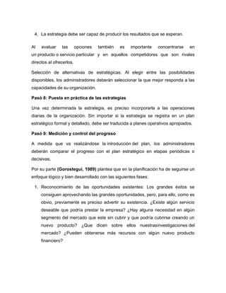 4. La estrategia debe ser capaz de producir los resultados que se esperan. 
Al evaluar las opciones también es importante concentrarse en 
un producto o servicio particular y en aquellos competidores que son rivales 
directos al ofrecerlos. 
Selección de alternativas de estratégicas: Al elegir entre las posibilidades 
disponibles, los administradores deberán seleccionar la que mejor responda a las 
capacidades de su organización. 
Pasó 8: Puesta en práctica de las estrategias 
Una vez determinada la estrategia, es preciso incorporarla a las operaciones 
diarias de la organización. Sin importar si la estrategia se registra en un plan 
estratégico formal y detallado, debe ser traducida a planes operativos apropiados. 
Pasó 9: Medición y control del progreso 
A medida que va realizándose la introducción del plan, los administradores 
deberán comparar el progreso con el plan estratégico en etapas periódicas o 
decisivas. 
Por su parte (Gorostegui, 1989) plantea que en la planificación ha de seguirse un 
enfoque lógico y bien desarrollado con las siguientes fases: 
1. Reconocimiento de las oportunidades existentes: Los grandes éxitos se 
consiguen aprovechando las grandes oportunidades, pero, para ello, como es 
obvio, previamente es preciso advertir su existencia. ¿Existe algún servicio 
deseable que podría prestar la empresa? ¿Hay alguna necesidad en algún 
segmento del mercado que este sin cubrir y que podría cubrirse creando un 
nuevo producto? ¿Que dicen sobre ellos nuestrasinvestigaciones del 
mercado? ¿Pueden obtenerse más recursos con algún nuevo producto 
financiero? 
 