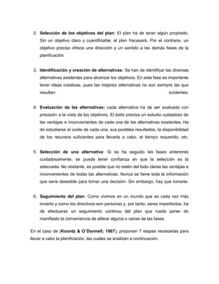 2. Selección de los objetivos del plan: El plan ha de tener algún propósito. 
Sin un objetivo claro y cuantificable, el plan fracasará. Por el contrario, un 
objetivo preciso ofrece una dirección y un sentido a las demás fases de la 
planificación. 
3. Identificación y creación de alternativas: Se han de identificar las diversas 
alternativas existentes para alcanzar los objetivos. En esta fase es importante 
tener ideas creativas, pues las mejores alternativas no son siempre las que 
resultan evidentes. 
4. Evaluación de las alternativas: cada alternativa ha de ser avaluada con 
precisión a la vista de los objetivos. El éxito precisa un estudio cuidadoso de 
las ventajas e inconvenientes de cada una de las alternativas existentes. Ha 
de estudiarse el coste de cada una, sus posibles resultados, la disponibilidad 
de los recursos suficientes para llevarla a cabo, el tiempo requerido, etc. 
5. Selección de una alternativa: Si se ha seguido las fases anteriores 
cuidadosamente, se puede tener confianza en que la selección es la 
adecuada. No obstante, es posible que no estén del todo claras las ventajas e 
inconvenientes de todas las alternativas. Nunca se tiene toda la información 
que seria deseable para tomar una decisión. Sin embargo, hay que tomarla. 
6. Seguimiento del plan: Como vivimos en un mundo que es cada vez más 
incierto y como los directivos son personas y, por tanto, seres imperfectos, ha 
de efectuarse un seguimiento continuo del plan que ruede poner de 
manifiesto la conveniencia de alterar alguna o varias de las fases. 
En el caso de (Koontz & O´Donnell; 1967), proponen 7 etapas necesarias para 
llevar a cabo la planificación, las cuales se analizan a continuación. 
 