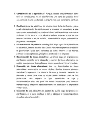 1. Conocimiento de la oportunidad: Aunque precede a la planificación como 
tal y en consecuencia no es estrictamente una parte del proceso, tener 
conocimiento de una oportunidad es el punto real para comenzar a planificar. 
2. Establecimiento de objetivos: La primera etapa de la planificación misma 
es el establecimiento de objetivos para la empresa en su conjunto y para 
cada unidad subordinada. Los objetivos indican básicamente que es lo que se 
va hacer, donde se va a poner el primer énfasis y que es lo que se va a 
obtener mediante la red de políticas, procedimientos, reglas, presupuestos, 
programas y estrategias. 
3. Establecimiento de premisas: Una segunda etapa lógica de la planificación 
es establecer, obtener acuerdo para utilizar y difundir las premisas críticas de 
la planificación. Estas son: pronóstico de datos relativos a los hechos, 
políticas básicas aplicables, y los planes existentes en la empresa. 
4. Determinación de líneas alternativas: La tercera etapa en el proceso de 
planificación consiste en la búsqueda y examen de líneas alternativas de 
acción, especialmente de aquellas que no son aparentes en forma inmediata. 
5. Evaluación de líneas alternativas: Una vez determinadas las líneas 
alternativas y examinados los puntos débiles y fuertes, la cuarta etapa es 
suevaluación sopesando los diversos factores y teniendo presente las 
premisas y metas, Una línea de acción puede aparecer como la más 
provechosa, pero requiere un gran desembolso de caja y 
una amortización lenta; otra pude ser menos provechosa, pero involucra 
menos riesgo; y otra puede adaptarse mejor a los objetivos de la empresa en 
el largo plazo. 
6. Selección de una alternativa de acción: La quinta etapa del proceso de 
planificación, es el punto en el que el plan es adoptado el verdadero punto en 
el cual se adopta la decisión. 
 