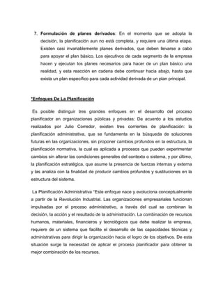7. Formulación de planes derivados: En el momento que se adopta la 
decisión, la planificación aun no está completa, y requiere una última etapa. 
Existen casi invariablemente planes derivados, que deben llevarse a cabo 
para apoyar el plan básico. Los ejecutivos de cada segmento de la empresa 
hacen y ejecutan los planes necesarios para hacer de un plan básico una 
realidad, y esta reacción en cadena debe continuar hacia abajo, hasta que 
exista un plan específico para cada actividad derivada de un plan principal. 
*Enfoques De La Planificación 
Es posible distinguir tres grandes enfoques en el desarrollo del proceso 
planificador en organizaciones públicas y privadas: De acuerdo a los estudios 
realizados por Julio Corredor, existen tres corrientes de planificación: la 
planificación administrativa, que se fundamenta en la búsqueda de soluciones 
futuras en las organizaciones, sin proponer cambios profundos en la estructura, la 
planificación normativa, la cual es aplicada a procesos que pueden experimentar 
cambios sin alterar las condiciones generales del contexto o sistema, y por último, 
la planificación estratégica, que asume la presencia de fuerzas internas y externa 
y las analiza con la finalidad de producir cambios profundos y sustituciones en la 
estructura del sistema. 
La Planificación Administrativa “Este enfoque nace y evoluciona conceptualmente 
a partir de la Revolución Industrial. Las organizaciones empresariales funcionan 
impulsadas por el proceso administrativo, a través del cual se combinan la 
decisión, la acción y el resultado de la administración. La combinación de recursos 
humanos, materiales, financieros y tecnológicos que debe realizar la empresa, 
requiere de un sistema que facilite el desarrollo de las capacidades técnicas y 
administrativas para dirigir la organización hacia el logro de los objetivos. De esta 
situación surge la necesidad de aplicar el proceso planificador para obtener la 
mejor combinación de los recursos. 
 