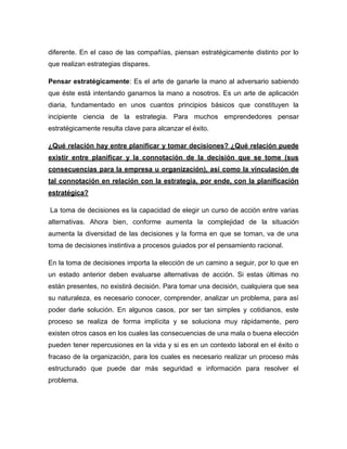 diferente. En el caso de las compañías, piensan estratégicamente distinto por lo 
que realizan estrategias dispares. 
Pensar estratégicamente: Es el arte de ganarle la mano al adversario sabiendo 
que éste está intentando ganarnos la mano a nosotros. Es un arte de aplicación 
diaria, fundamentado en unos cuantos principios básicos que constituyen la 
incipiente ciencia de la estrategia. Para muchos emprendedores pensar 
estratégicamente resulta clave para alcanzar el éxito. 
¿Qué relación hay entre planificar y tomar decisiones? ¿Qué relación puede 
existir entre planificar y la connotación de la decisión que se tome (sus 
consecuencias para la empresa u organización), así como la vinculación de 
tal connotación en relación con la estrategia, por ende, con la planificación 
estratégica? 
La toma de decisiones es la capacidad de elegir un curso de acción entre varias 
alternativas. Ahora bien, conforme aumenta la complejidad de la situación 
aumenta la diversidad de las decisiones y la forma en que se toman, va de una 
toma de decisiones instintiva a procesos guiados por el pensamiento racional. 
En la toma de decisiones importa la elección de un camino a seguir, por lo que en 
un estado anterior deben evaluarse alternativas de acción. Si estas últimas no 
están presentes, no existirá decisión. Para tomar una decisión, cualquiera que sea 
su naturaleza, es necesario conocer, comprender, analizar un problema, para así 
poder darle solución. En algunos casos, por ser tan simples y cotidianos, este 
proceso se realiza de forma implícita y se soluciona muy rápidamente, pero 
existen otros casos en los cuales las consecuencias de una mala o buena elección 
pueden tener repercusiones en la vida y si es en un contexto laboral en el éxito o 
fracaso de la organización, para los cuales es necesario realizar un proceso más 
estructurado que puede dar más seguridad e información para resolver el 
problema. 
 