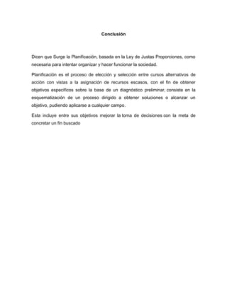 Conclusión 
Dicen que Surge la Planificación, basada en la Ley de Justas Proporciones, como 
necesaria para intentar organizar y hacer funcionar la sociedad. 
Planificación es el proceso de elección y selección entre cursos alternativos de 
acción con vistas a la asignación de recursos escasos, con el fin de obtener 
objetivos específicos sobre la base de un diagnóstico preliminar, consiste en la 
esquematización de un proceso dirigido a obtener soluciones o alcanzar un 
objetivo, pudiendo aplicarse a cualquier campo. 
Esta incluye entre sus objetivos mejorar la toma de decisiones con la meta de 
concretar un fin buscado 

