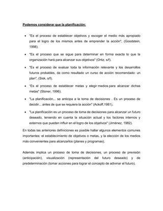 Podemos considerar que la planificación: 
 "Es el proceso de establecer objetivos y escoger el medio más apropiado 
para el logro de los mismos antes de emprender la acción", (Goodstein, 
1998). 
 "Es el proceso que se sigue para determinar en forma exacta lo que la 
organización hará para alcanzar sus objetivos" (Ortiz, s/f). 
 "Es el proceso de evaluar toda la información relevante y los desarrollos 
futuros probables, da como resultado un curso de acción recomendado: un 
plan", (Sisk, s/f). 
 “Es el proceso de establecer metas y elegir medios para alcanzar dichas 
metas" (Stoner, 1996). 
 "La planificación... se anticipa a la toma de decisiones . Es un proceso de 
decidir... antes de que se requiera la acción" (Ackoff,1981). 
 "La planificación es un proceso de toma de decisiones para alcanzar un futuro 
deseado, teniendo en cuenta la situación actual y los factores internos y 
externos que pueden influir en el logro de los objetivos" (Jiménez, 1982). 
En todas las anteriores definiciones es posible hallar algunos elementos comunes 
importantes: el establecimiento de objetivos o metas, y la elección de los medios 
más convenientes para alcanzarlos (planes y programas). 
Además implica un proceso de toma de decisiones, un proceso de previsión 
(anticipación), visualización (representación del futuro deseado) y de 
predeterminación (tomar acciones para lograr el concepto de adivinar el futuro). 
 